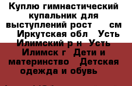 Куплю гимнастический купальник для выступлений рост 130 см. - Иркутская обл., Усть-Илимский р-н, Усть-Илимск г. Дети и материнство » Детская одежда и обувь   